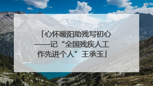 心怀暖阳助残写初心——记“全国残疾人工作先进个人”王承玉