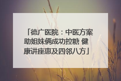 德广医院：中医方案助姐妹俩成功控糖 健康讲座惠及四邻八方