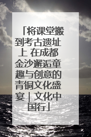 将课堂搬到考古遗址上 在成都金沙邂逅童趣与创意的青铜文化盛宴｜文化中国行