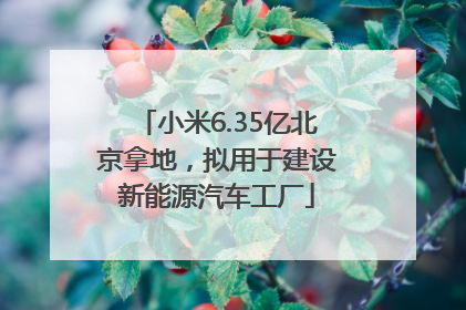 小米6.35亿北京拿地，拟用于建设新能源汽车工厂