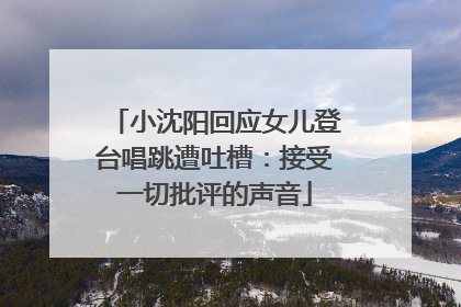 小沈阳回应女儿登台唱跳遭吐槽：接受一切批评的声音