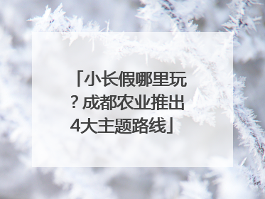 小长假哪里玩？成都农业推出4大主题路线