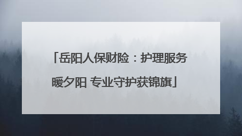 岳阳人保财险：护理服务暖夕阳 专业守护获锦旗