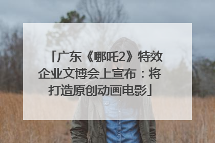 广东《哪吒2》特效企业文博会上宣布：将打造原创动画电影