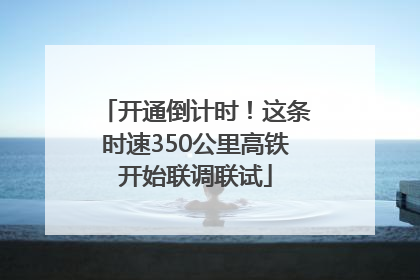 开通倒计时！这条时速350公里高铁开始联调联试