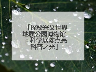 探秘兴义世界地质公园博物馆：科学展陈点亮科普之光