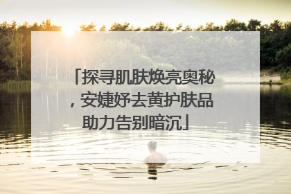 探寻肌肤焕亮奥秘，安婕妤去黄护肤品助力告别暗沉