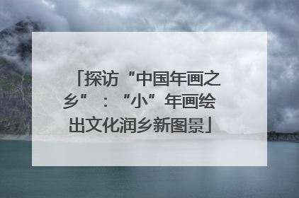 探访“中国年画之乡”：“小”年画绘出文化润乡新图景
