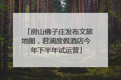 房山佛子庄发布文旅地图，君澜度假酒店今年下半年试运营