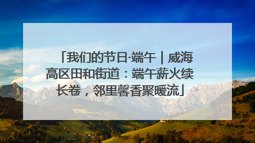 我们的节日·端午｜威海高区田和街道：端午薪火续长卷，邻里馨香聚暖流