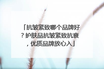 抗皱紧致哪个品牌好？护肤品抗皱紧致抗衰，优质品牌放心入