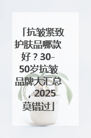 抗皱紧致护肤品哪款好？30-50岁抗皱品牌大汇总，2025莫错过