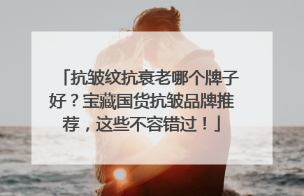 抗皱纹抗衰老哪个牌子好？宝藏国货抗皱品牌推荐，这些不容错过！