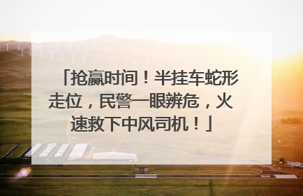 抢赢时间！半挂车蛇形走位，民警一眼辨危，火速救下中风司机！