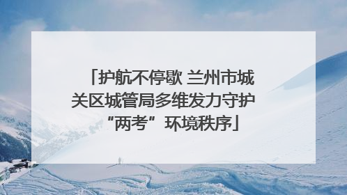 护航不停歇 兰州市城关区城管局多维发力守护“两考”环境秩序