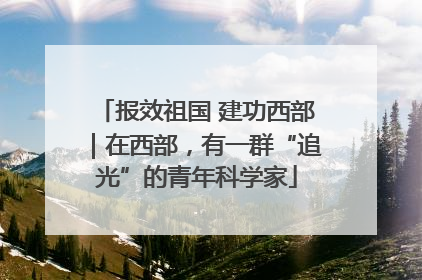 报效祖国 建功西部｜在西部，有一群“追光”的青年科学家