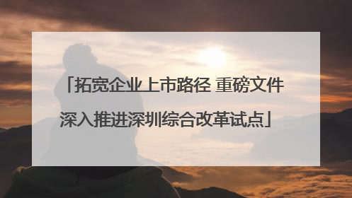 拓宽企业上市路径 重磅文件深入推进深圳综合改革试点