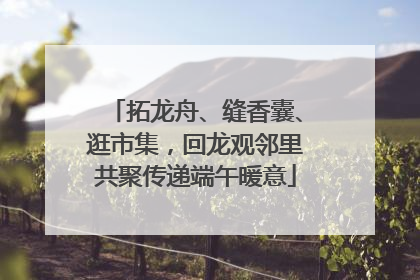 拓龙舟、缝香囊、逛市集，回龙观邻里共聚传递端午暖意
