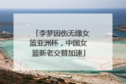 李梦因伤无缘女篮亚洲杯，中国女篮新老交替加速