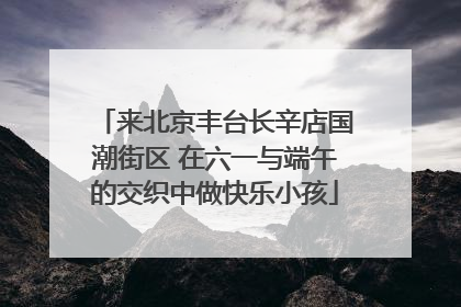 来北京丰台长辛店国潮街区 在六一与端午的交织中做快乐小孩