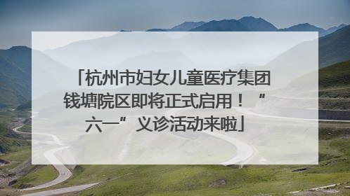 杭州市妇女儿童医疗集团钱塘院区即将正式启用！“六一”义诊活动来啦
