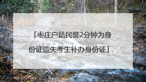 枣庄户籍民警2分钟为身份证遗失考生补办身份证