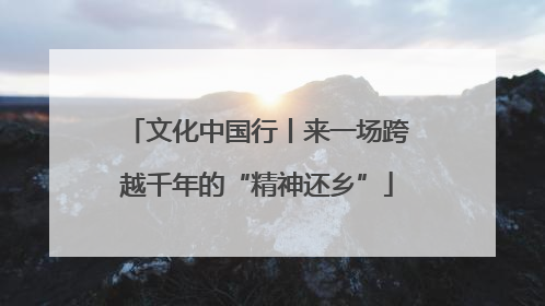 文化中国行丨来一场跨越千年的“精神还乡”