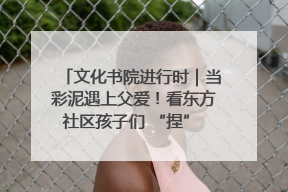 文化书院进行时｜当彩泥遇上父爱！看东方社区孩子们 “捏” 出心目中的爸爸