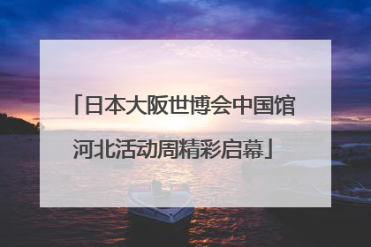 日本大阪世博会中国馆河北活动周精彩启幕