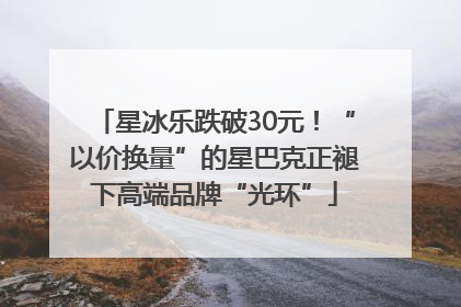 星冰乐跌破30元！“以价换量”的星巴克正褪下高端品牌“光环”
