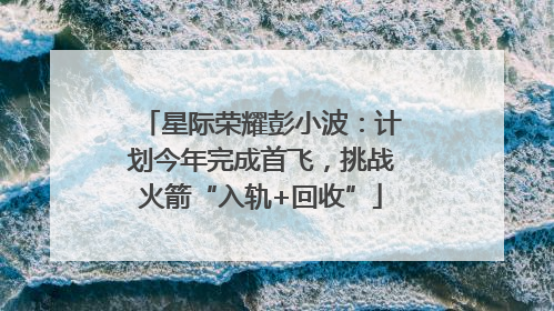 星际荣耀彭小波：计划今年完成首飞，挑战火箭“入轨+回收”