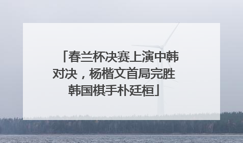 春兰杯决赛上演中韩对决，杨楷文首局完胜韩国棋手朴廷桓