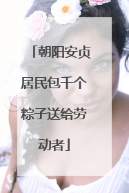 朝阳安贞居民包千个粽子送给劳动者