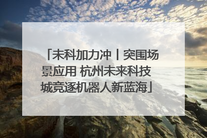 未科加力冲丨突围场景应用 杭州未来科技城竞逐机器人新蓝海