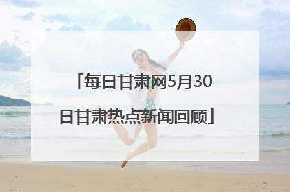 每日甘肃网5月30日甘肃热点新闻回顾