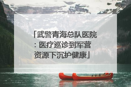 武警青海总队医院：医疗巡诊到军营  资源下沉护健康