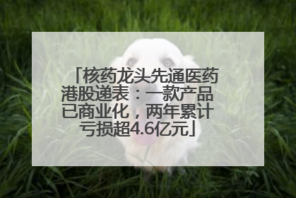 核药龙头先通医药港股递表：一款产品已商业化，两年累计亏损超4.6亿元