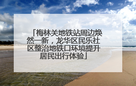 梅林关地铁站周边焕然一新，龙华区民乐社区整治地铁口环境提升居民出行体验