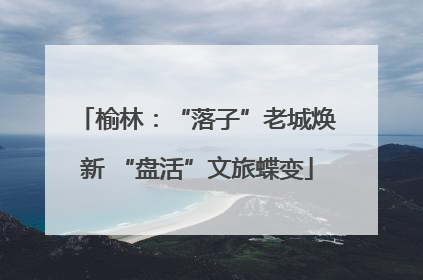榆林：“落子”老城焕新 “盘活”文旅蝶变
