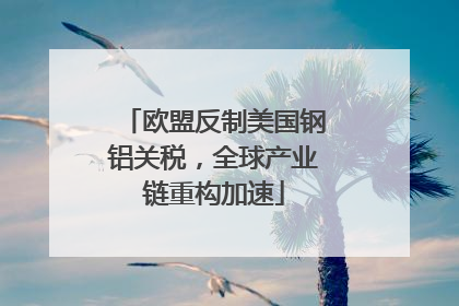 欧盟反制美国钢铝关税，全球产业链重构加速