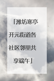 潍坊寒亭开元街道各社区邻里共享端午