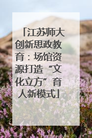 江苏师大创新思政教育：场馆资源打造“文化立方”育人新模式