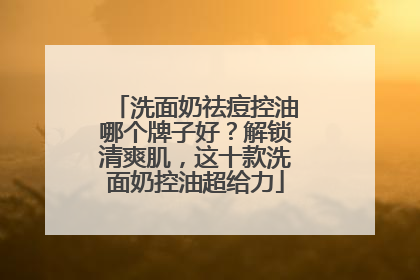 洗面奶祛痘控油哪个牌子好？解锁清爽肌，这十款洗面奶控油超给力