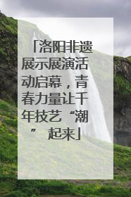 洛阳非遗展示展演活动启幕，青春力量让千年技艺“潮” 起来