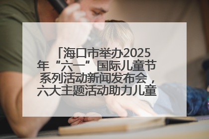 海口市举办2025年“六一”国际儿童节系列活动新闻发布会，六大主题活动助力儿童友好城市建设