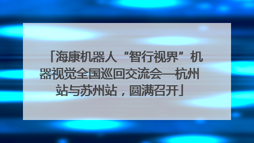 海康机器人“智行视界”机器视觉全国巡回交流会—杭州站与苏州站，圆满召开
