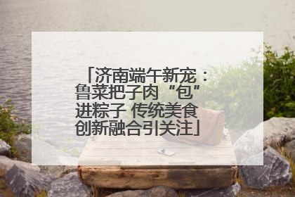 济南端午新宠：鲁菜把子肉“包”进粽子 传统美食创新融合引关注