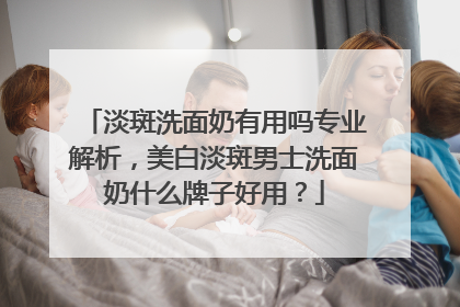 淡斑洗面奶有用吗专业解析，美白淡斑男士洗面奶什么牌子好用？