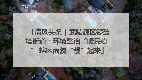 清风头条｜武陵源区锣鼓塔街道：环境整治“暖民心” 辖区面貌“靓”起来