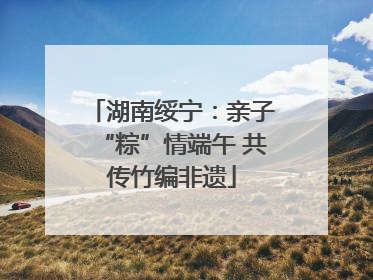 湖南绥宁：亲子“粽”情端午 共传竹编非遗